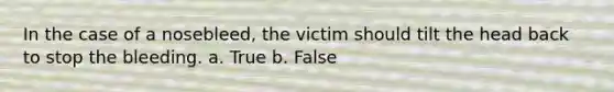 In the case of a nosebleed, the victim should tilt the head back to stop the bleeding. a. True b. False