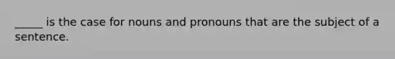 _____ is the case for nouns and pronouns that are the subject of a sentence.