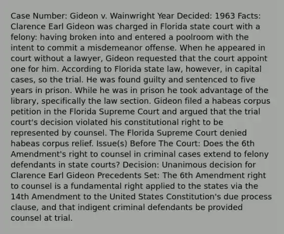 Case Number: Gideon v. Wainwright Year Decided: 1963 Facts: Clarence Earl Gideon was charged in Florida state court with a felony: having broken into and entered a poolroom with the intent to commit a misdemeanor offense. When he appeared in court without a lawyer, Gideon requested that the court appoint one for him. According to Florida state law, however, in capital cases, so the trial. He was found guilty and sentenced to five years in prison. While he was in prison he took advantage of the library, specifically the law section. Gideon filed a habeas corpus petition in the Florida Supreme Court and argued that the trial court's decision violated his constitutional right to be represented by counsel. The Florida Supreme Court denied habeas corpus relief. Issue(s) Before The Court: Does the 6th Amendment's right to counsel in criminal cases extend to felony defendants in <a href='https://www.questionai.com/knowledge/k0UTVXnPxH-state-courts' class='anchor-knowledge'>state courts</a>? Decision: Unanimous decision for Clarence Earl Gideon Precedents Set: The 6th Amendment right to counsel is a fundamental right applied to the states via the 14th Amendment to the United States Constitution's due process clause, and that indigent criminal defendants be provided counsel at trial.