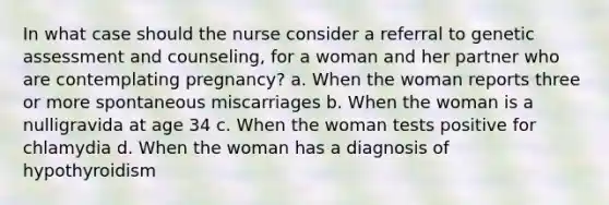 In what case should the nurse consider a referral to genetic assessment and counseling, for a woman and her partner who are contemplating pregnancy? a. When the woman reports three or more spontaneous miscarriages b. When the woman is a nulligravida at age 34 c. When the woman tests positive for chlamydia d. When the woman has a diagnosis of hypothyroidism