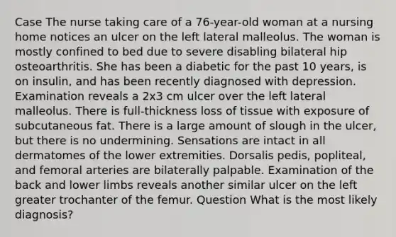 Case The nurse taking care of a 76-year-old woman at a nursing home notices an ulcer on the left lateral malleolus. The woman is mostly confined to bed due to severe disabling bilateral hip osteoarthritis. She has been a diabetic for the past 10 years, is on insulin, and has been recently diagnosed with depression. Examination reveals a 2x3 cm ulcer over the left lateral malleolus. There is full-thickness loss of tissue with exposure of subcutaneous fat. There is a large amount of slough in the ulcer, but there is no undermining. Sensations are intact in all dermatomes of the lower extremities. Dorsalis pedis, popliteal, and femoral arteries are bilaterally palpable. Examination of the back and lower limbs reveals another similar ulcer on the left greater trochanter of the femur. Question What is the most likely diagnosis?