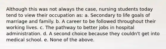 Although this was not always the case, nursing students today tend to view their occupation as: a. Secondary to life goals of marriage and family. b. A career to be followed throughout their working lives. c. The pathway to better jobs in hospital administration. d. A second choice because they couldn't get into medical school. e. None of the above.