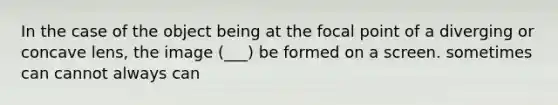 In the case of the object being at the focal point of a diverging or concave lens, the image (___) be formed on a screen. sometimes can cannot always can