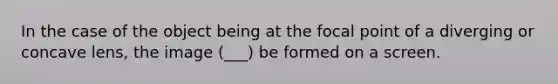 In the case of the object being at the focal point of a diverging or concave lens, the image (___) be formed on a screen.