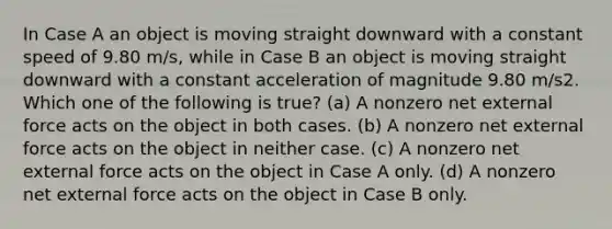 In Case A an object is moving straight downward with a constant speed of 9.80 m/s, while in Case B an object is moving straight downward with a constant acceleration of magnitude 9.80 m/s2. Which one of the following is true? (a) A nonzero net external force acts on the object in both cases. (b) A nonzero net external force acts on the object in neither case. (c) A nonzero net external force acts on the object in Case A only. (d) A nonzero net external force acts on the object in Case B only.