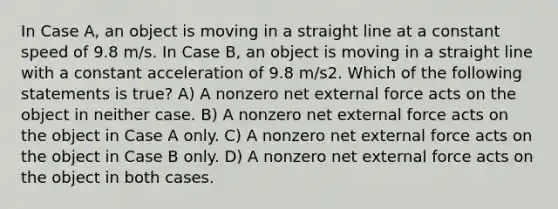 In Case A, an object is moving in a straight line at a constant speed of 9.8 m/s. In Case B, an object is moving in a straight line with a constant acceleration of 9.8 m/s2. Which of the following statements is true? A) A nonzero net external force acts on the object in neither case. B) A nonzero net external force acts on the object in Case A only. C) A nonzero net external force acts on the object in Case B only. D) A nonzero net external force acts on the object in both cases.