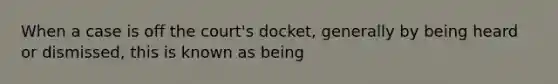 When a case is off the court's docket, generally by being heard or dismissed, this is known as being