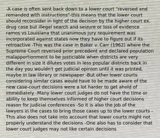 -A case is often sent back down to a lower court "reversed and remanded with instructions"-this means that the lower court should reconsider in light of the decision by the higher court ex. drug case but illegal search and seizure or loss of evidence ramos vs Louisiana that unanimous jury requirement was incorporated against states now they have to figure out if its retroactive -This was the case in Baker v. Carr (1962) where the Supreme Court reversed prior precedent and declared population malapportionment to be justiciable when districts are very different in size it dilutes votes in less popular districts back in the day you wouldn't get judicial opinion until it was printed, maybe in law library or newspaper -But other lower courts considering similar cases would have to be made aware of the new case-court decisions were a lot harder to get ahold of immediately -Many lower court judges do not have the time or ability to keep themselves informed of higher court decisions reason for judicial conferences -So it is also the job of the lawyers in the cases to bring those cases up to the lower courts -This also does not take into account that lower courts might not properly understand the decisions -One also has to consider that lower court judges may not like certain decisions