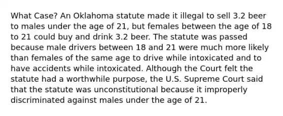 What Case? An Oklahoma statute made it illegal to sell 3.2 beer to males under the age of 21, but females between the age of 18 to 21 could buy and drink 3.2 beer. The statute was passed because male drivers between 18 and 21 were much more likely than females of the same age to drive while intoxicated and to have accidents while intoxicated. Although the Court felt the statute had a worthwhile purpose, the U.S. Supreme Court said that the statute was unconstitutional because it improperly discriminated against males under the age of 21.