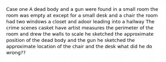 Case one A dead body and a gun were found in a small room the room was empty at except for a small desk and a chair the room had two windows a closet and adoor leading into a hallway The crime scenes casket have artist measures the perimeter of the room and drew the walls to scale he sketched the approximate position of the dead body and the gun he sketched the approximate location of the chair and the desk what did he do wrong??