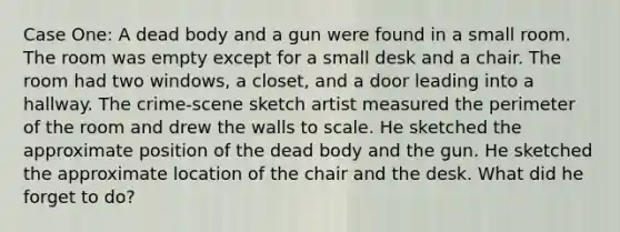 Case One: A dead body and a gun were found in a small room. The room was empty except for a small desk and a chair. The room had two windows, a closet, and a door leading into a hallway. The crime-scene sketch artist measured the perimeter of the room and drew the walls to scale. He sketched the approximate position of the dead body and the gun. He sketched the approximate location of the chair and the desk. What did he forget to do?