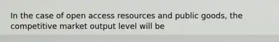 In the case of open access resources and public goods, the competitive market output level will be