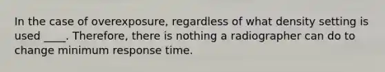 In the case of overexposure, regardless of what density setting is used ____. Therefore, there is nothing a radiographer can do to change minimum response time.