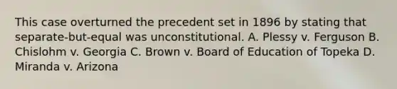 This case overturned the precedent set in 1896 by stating that separate-but-equal was unconstitutional. A. Plessy v. Ferguson B. Chislohm v. Georgia C. Brown v. Board of Education of Topeka D. Miranda v. Arizona