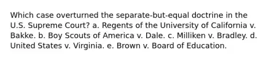 Which case overturned the separate-but-equal doctrine in the U.S. Supreme Court? a. Regents of the University of California v. Bakke. b. Boy Scouts of America v. Dale. c. Milliken v. Bradley. d. United States v. Virginia. e. Brown v. Board of Education.