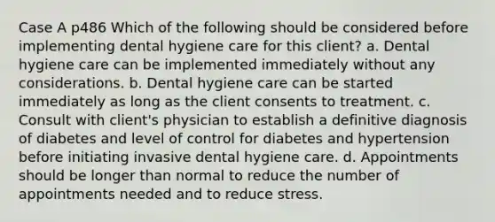 Case A p486 Which of the following should be considered before implementing dental hygiene care for this client? a. Dental hygiene care can be implemented immediately without any considerations. b. Dental hygiene care can be started immediately as long as the client consents to treatment. c. Consult with client's physician to establish a definitive diagnosis of diabetes and level of control for diabetes and hypertension before initiating invasive dental hygiene care. d. Appointments should be longer than normal to reduce the number of appointments needed and to reduce stress.