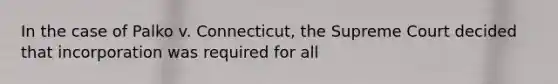 In the case of Palko v. Connecticut, the Supreme Court decided that incorporation was required for all
