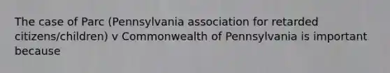 The case of Parc (Pennsylvania association for retarded citizens/children) v Commonwealth of Pennsylvania is important because