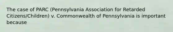 The case of PARC (Pennsylvania Association for Retarded Citizens/Children) v. Commonwealth of Pennsylvania is important because