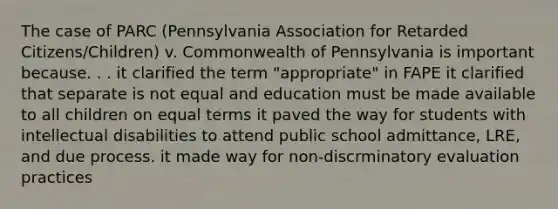 The case of PARC (Pennsylvania Association for Retarded Citizens/Children) v. Commonwealth of Pennsylvania is important because. . . it clarified the term "appropriate" in FAPE it clarified that separate is not equal and education must be made available to all children on equal terms it paved the way for students with intellectual disabilities to attend public school admittance, LRE, and due process. it made way for non-discrminatory evaluation practices