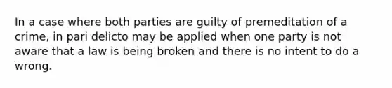 In a case where both parties are guilty of premeditation of a crime, in pari delicto may be applied when one party is not aware that a law is being broken and there is no intent to do a wrong.