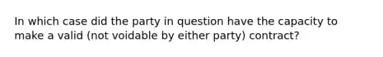 In which case did the party in question have the capacity to make a valid (not voidable by either party) contract?