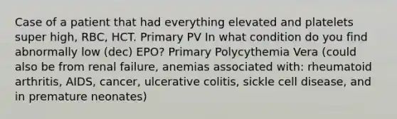 Case of a patient that had everything elevated and platelets super high, RBC, HCT. Primary PV In what condition do you find abnormally low (dec) EPO? Primary Polycythemia Vera (could also be from renal failure, anemias associated with: rheumatoid arthritis, AIDS, cancer, ulcerative colitis, sickle cell disease, and in premature neonates)