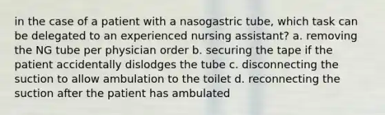 in the case of a patient with a nasogastric tube, which task can be delegated to an experienced nursing assistant? a. removing the NG tube per physician order b. securing the tape if the patient accidentally dislodges the tube c. disconnecting the suction to allow ambulation to the toilet d. reconnecting the suction after the patient has ambulated