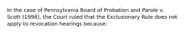 In the case of Pennsylvania Board of Probation and Parole v. Scott (1998), the Court ruled that the Exclusionary Rule does not apply to revocation hearings because: