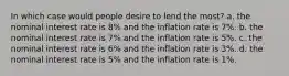 In which case would people desire to lend the most? a. the nominal interest rate is 8% and the inflation rate is 7%. b. the nominal interest rate is 7% and the inflation rate is 5%. c. the nominal interest rate is 6% and the inflation rate is 3%. d. the nominal interest rate is 5% and the inflation rate is 1%.