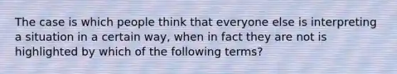 The case is which people think that everyone else is interpreting a situation in a certain way, when in fact they are not is highlighted by which of the following terms?