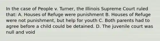 In the case of People v. Turner, the Illinois Supreme Court ruled that: A. Houses of Refuge were punishment B. Houses of Refuge were not punishment, but help for youth C. Both parents had to agree before a child could be detained. D. The juvenile court was null and void