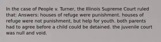 In the case of People v. Turner, the Illinois Supreme Court ruled that: Answers: houses of refuge were punishment. houses of refuge were not punishment, but help for youth. both parents had to agree before a child could be detained. the juvenile court was null and void.