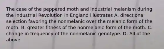 The case of the peppered moth and industrial melanism during the Industrial Revolution in England illustrates A. directional selection favoring the nonmelanic over the melanic form of the moth. B. greater fitness of the nonmelanic form of the moth. C. change in frequency of the nonmelanic genotype. D. All of the above