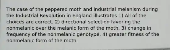 The case of the peppered moth and industrial melanism during the Industrial Revolution in England illustrates 1) All of the choices are correct. 2) directional selection favoring the nonmelanic over the melanic form of the moth. 3) change in frequency of the nonmelanic genotype. 4) greater fitness of the nonmelanic form of the moth.