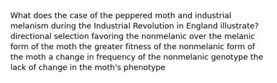 What does the case of the peppered moth and industrial melanism during the Industrial Revolution in England illustrate? directional selection favoring the nonmelanic over the melanic form of the moth the greater fitness of the nonmelanic form of the moth a change in frequency of the nonmelanic genotype the lack of change in the moth's phenotype