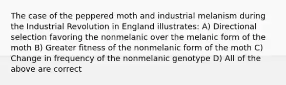 The case of the peppered moth and industrial melanism during the Industrial Revolution in England illustrates: A) Directional selection favoring the nonmelanic over the melanic form of the moth B) Greater fitness of the nonmelanic form of the moth C) Change in frequency of the nonmelanic genotype D) All of the above are correct