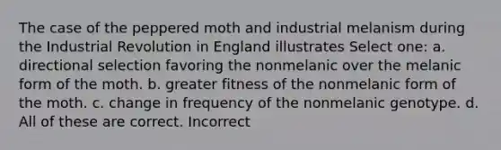 The case of the peppered moth and industrial melanism during the Industrial Revolution in England illustrates Select one: a. directional selection favoring the nonmelanic over the melanic form of the moth. b. greater fitness of the nonmelanic form of the moth. c. change in frequency of the nonmelanic genotype. d. All of these are correct. Incorrect