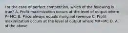 For the case of perfect competition, which of the following is true? A. Profit maximization occurs at the level of output where P=MC. B. Price always equals marginal revenue C. Profit maximization occurs at the level of output where MR=MC D. All of the above