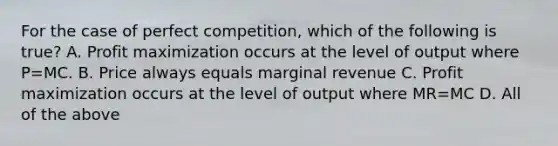 For the case of perfect competition, which of the following is true? A. Profit maximization occurs at the level of output where P=MC. B. Price always equals marginal revenue C. Profit maximization occurs at the level of output where MR=MC D. All of the above