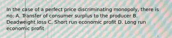 In the case of a perfect price discriminating monopoly, there is no: A. Transfer of consumer surplus to the producer B. Deadweight loss C. Short run economic profit D. Long run economic profit