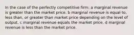 In the case of the perfectly competitive firm: a marginal revenue is greater than the market price. b marginal revenue is equal to, less than, or greater than market price depending on the level of output. c marginal revenue equals the market price. d marginal revenue is less than the market price.