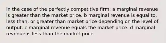 In the case of the perfectly competitive firm: a marginal revenue is greater than the market price. b marginal revenue is equal to, less than, or greater than market price depending on the level of output. c marginal revenue equals the market price. d marginal revenue is less than the market price.