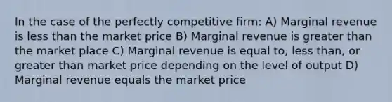 In the case of the perfectly competitive firm: A) Marginal revenue is less than the market price B) Marginal revenue is greater than the market place C) Marginal revenue is equal to, less than, or greater than market price depending on the level of output D) Marginal revenue equals the market price