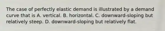 The case of perfectly elastic demand is illustrated by a demand curve that is A. vertical. B. horizontal. C. downward-sloping but relatively steep. D. downward-sloping but relatively flat.