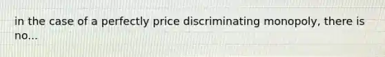 in the case of a perfectly price discriminating monopoly, there is no...