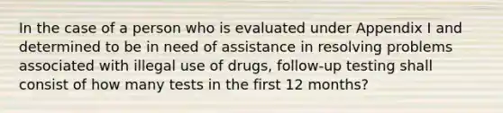 In the case of a person who is evaluated under Appendix I and determined to be in need of assistance in resolving problems associated with illegal use of drugs, follow-up testing shall consist of how many tests in the first 12 months?