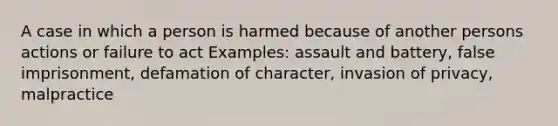 A case in which a person is harmed because of another persons actions or failure to act Examples: assault and battery, false imprisonment, defamation of character, invasion of privacy, malpractice