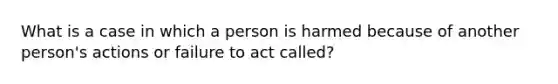 What is a case in which a person is harmed because of another person's actions or failure to act called?