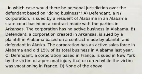 . In which case would there be personal jurisdiction over the defendant based on "doing business"? A) Defendant, a NY Corporation, is sued by a resident of Alabama in an Alabama state court based on a contract made with the parties in Arkansas. The corporation has no active business in Alabama. B) Defendant, a corporation created in Arkansas, is sued by a plaintiff in Alabama based on a contract made by plaintiff and defendant in Alaska. The corporation has an active sales force in Alabama and did 15% of its total business in Alabama last year. C) Defendant, a corporation based in France, is sued in New York by the victim of a personal injury that occurred while the victim was vacationing in France. D) None of the above